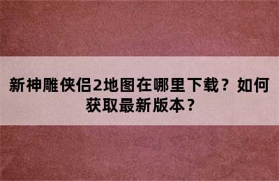 新神雕侠侣2地图在哪里下载？如何获取最新版本？