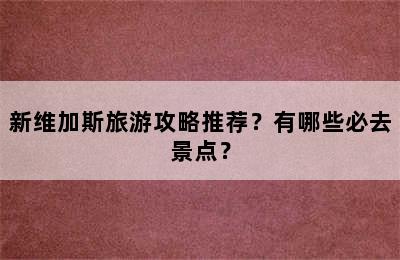 新维加斯旅游攻略推荐？有哪些必去景点？