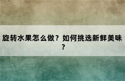 旋转水果怎么做？如何挑选新鲜美味？