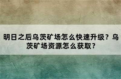 明日之后乌茨矿场怎么快速升级？乌茨矿场资源怎么获取？