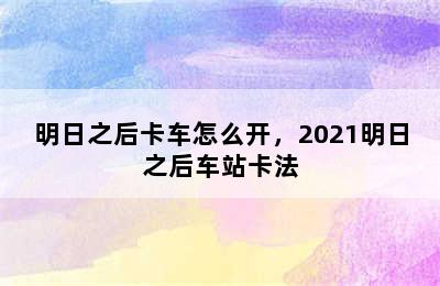 明日之后卡车怎么开，2021明日之后车站卡法