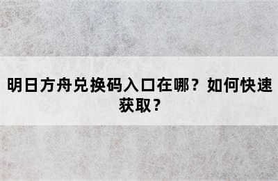 明日方舟兑换码入口在哪？如何快速获取？