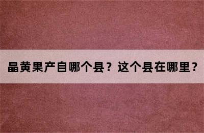 晶黄果产自哪个县？这个县在哪里？