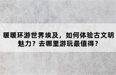 暖暖环游世界埃及，如何体验古文明魅力？去哪里游玩最值得？