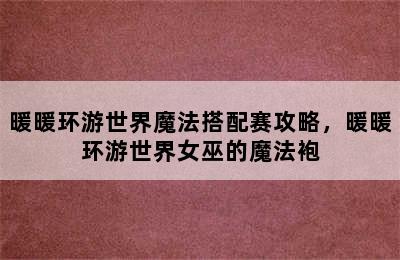 暖暖环游世界魔法搭配赛攻略，暖暖环游世界女巫的魔法袍