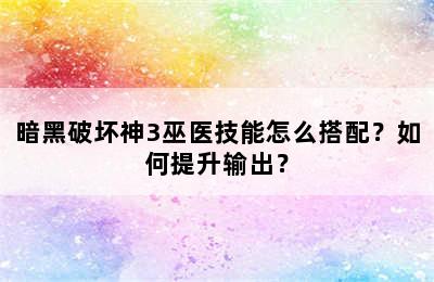 暗黑破坏神3巫医技能怎么搭配？如何提升输出？