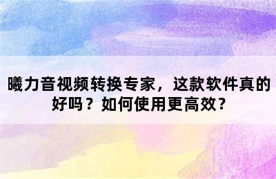 曦力音视频转换专家，这款软件真的好吗？如何使用更高效？