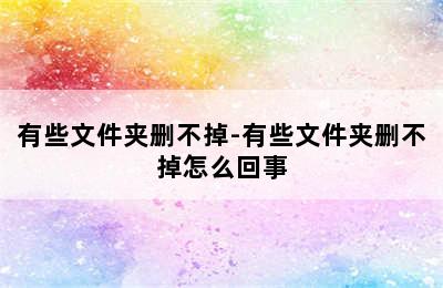 有些文件夹删不掉-有些文件夹删不掉怎么回事