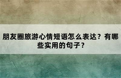 朋友圈旅游心情短语怎么表达？有哪些实用的句子？