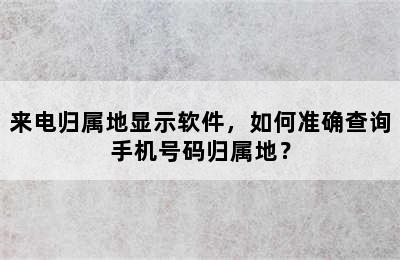 来电归属地显示软件，如何准确查询手机号码归属地？