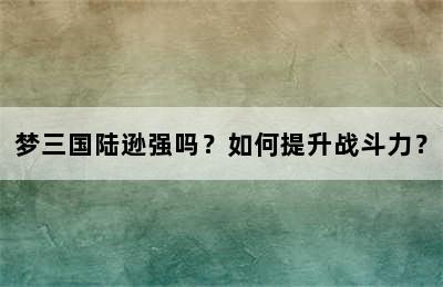 梦三国陆逊强吗？如何提升战斗力？