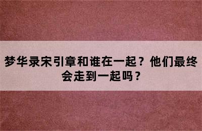 梦华录宋引章和谁在一起？他们最终会走到一起吗？