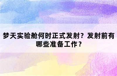 梦天实验舱何时正式发射？发射前有哪些准备工作？