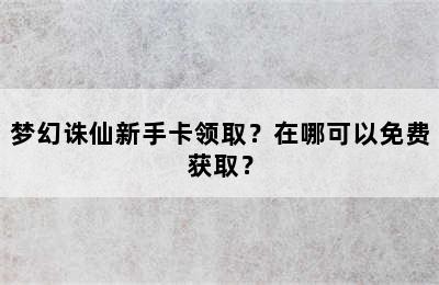 梦幻诛仙新手卡领取？在哪可以免费获取？