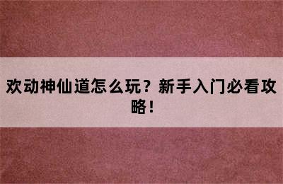 欢动神仙道怎么玩？新手入门必看攻略！