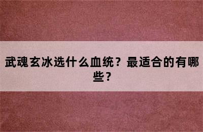 武魂玄冰选什么血统？最适合的有哪些？