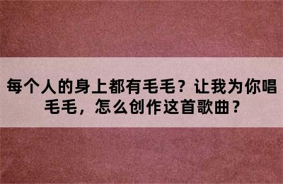 每个人的身上都有毛毛？让我为你唱毛毛，怎么创作这首歌曲？