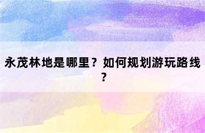 永茂林地是哪里？如何规划游玩路线？