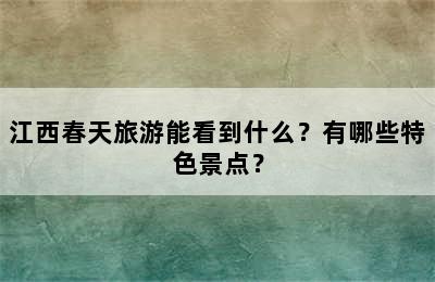 江西春天旅游能看到什么？有哪些特色景点？