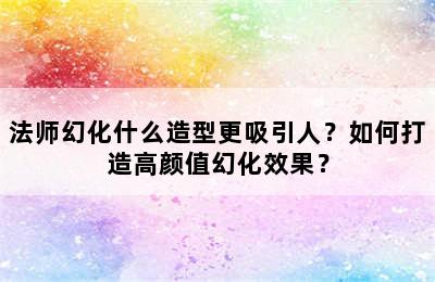 法师幻化什么造型更吸引人？如何打造高颜值幻化效果？