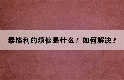 泰格利的烦恼是什么？如何解决？