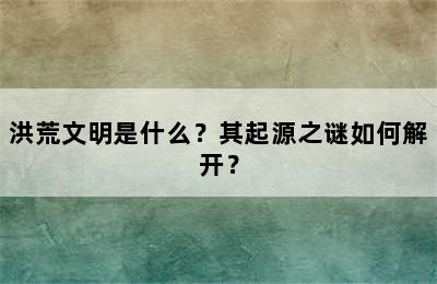 洪荒文明是什么？其起源之谜如何解开？