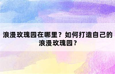 浪漫玫瑰园在哪里？如何打造自己的浪漫玫瑰园？