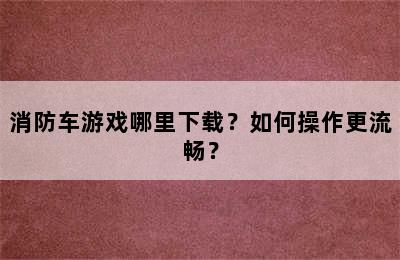 消防车游戏哪里下载？如何操作更流畅？