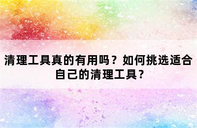 清理工具真的有用吗？如何挑选适合自己的清理工具？