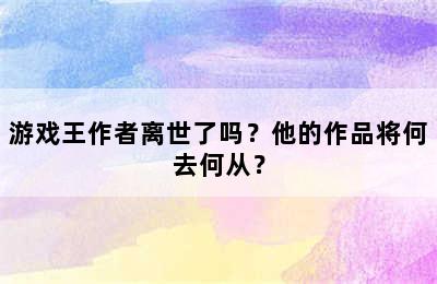 游戏王作者离世了吗？他的作品将何去何从？