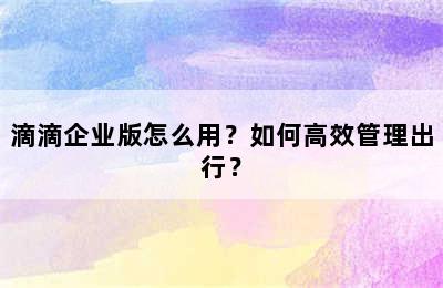 滴滴企业版怎么用？如何高效管理出行？