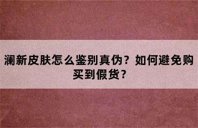 澜新皮肤怎么鉴别真伪？如何避免购买到假货？