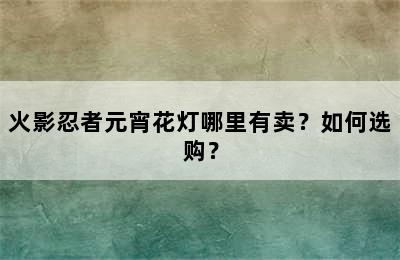 火影忍者元宵花灯哪里有卖？如何选购？