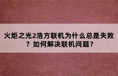 火炬之光2浩方联机为什么总是失败？如何解决联机问题？