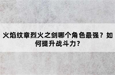 火焰纹章烈火之剑哪个角色最强？如何提升战斗力？