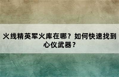 火线精英军火库在哪？如何快速找到心仪武器？