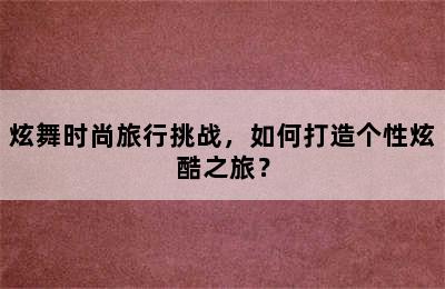 炫舞时尚旅行挑战，如何打造个性炫酷之旅？