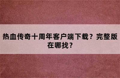 热血传奇十周年客户端下载？完整版在哪找？