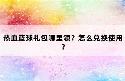 热血篮球礼包哪里领？怎么兑换使用？