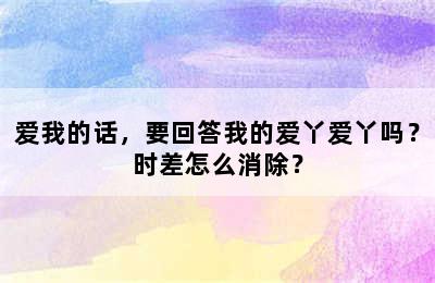 爱我的话，要回答我的爱丫爱丫吗？时差怎么消除？