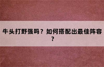 牛头打野强吗？如何搭配出最佳阵容？