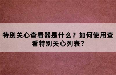 特别关心查看器是什么？如何使用查看特别关心列表？