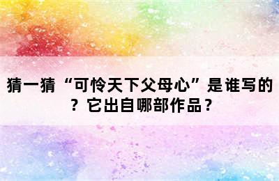 猜一猜“可怜天下父母心”是谁写的？它出自哪部作品？