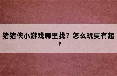 猪猪侠小游戏哪里找？怎么玩更有趣？