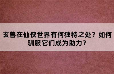 玄兽在仙侠世界有何独特之处？如何驯服它们成为助力？