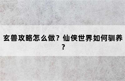 玄兽攻略怎么做？仙侠世界如何驯养？