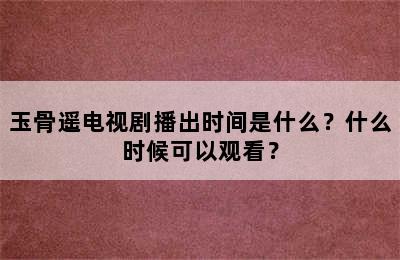 玉骨遥电视剧播出时间是什么？什么时候可以观看？