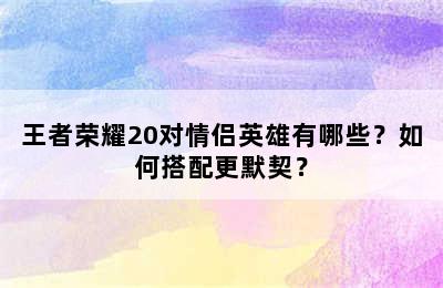 王者荣耀20对情侣英雄有哪些？如何搭配更默契？