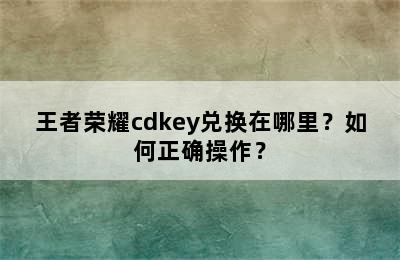 王者荣耀cdkey兑换在哪里？如何正确操作？