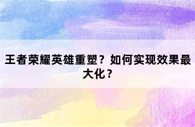 王者荣耀英雄重塑？如何实现效果最大化？